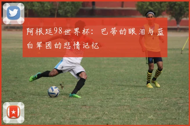 阿根廷98世界杯：巴蒂的眼泪与蓝白军团的悲情记忆