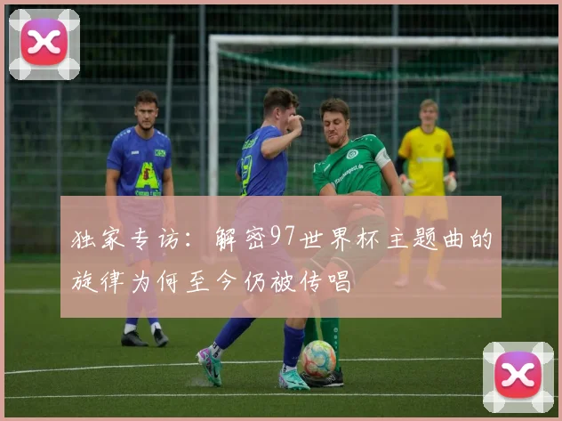 独家专访:解密97世界杯主题曲的旋律为何至今仍被传唱