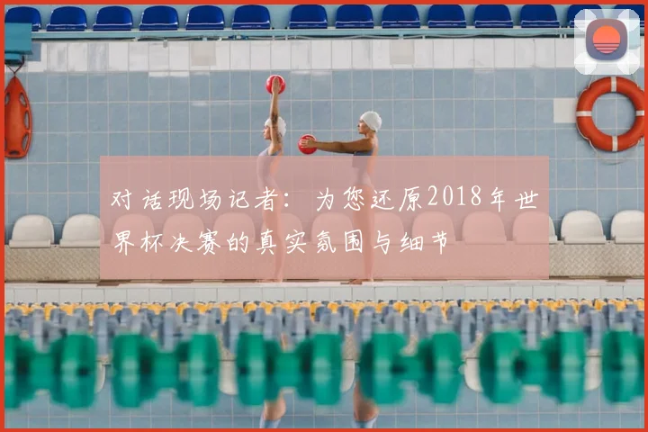 对话现场记者：为您还原2018年世界杯决赛的真实氛围与细节