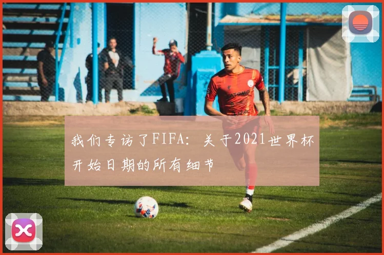 我们专访了FIFA:关于2021世界杯开始日期的所有细节