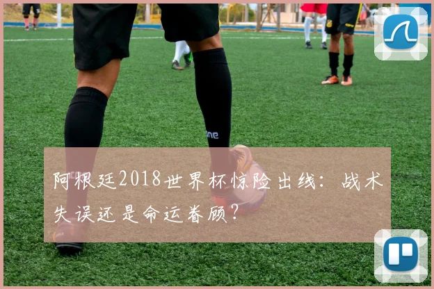 阿根廷2018世界杯惊险出线：战术失误还是命运眷顾？