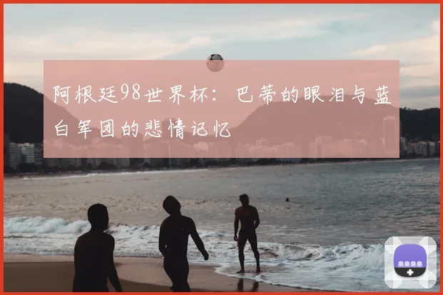 阿根廷98世界杯：巴蒂的眼泪与蓝白军团的悲情记忆