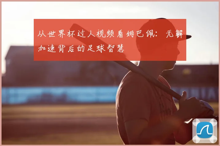 从世界杯过人视频看姆巴佩：无解加速背后的足球智慧