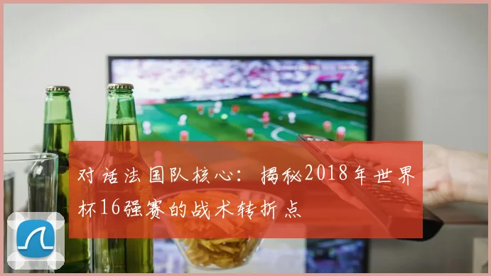 对话法国队核心：揭秘2018年世界杯16强赛的战术转折点