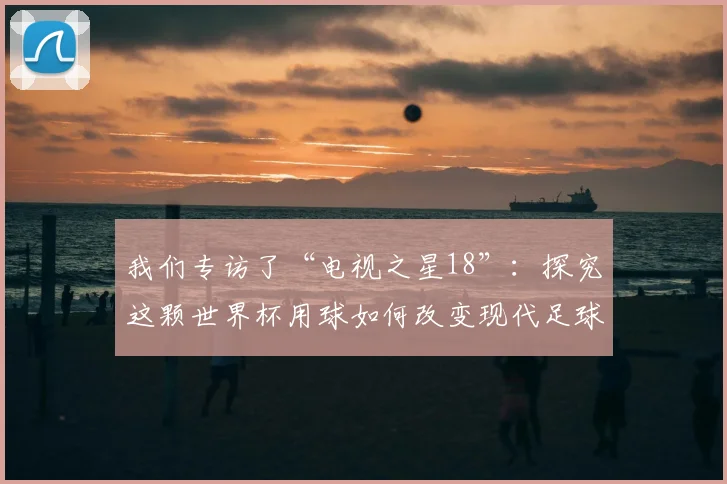我们专访了“电视之星18”：探究这颗世界杯用球如何改变现代足球比赛