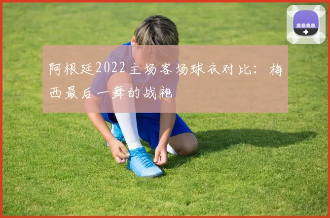 阿根廷2022主场客场球衣对比：梅西最后一舞的战袍