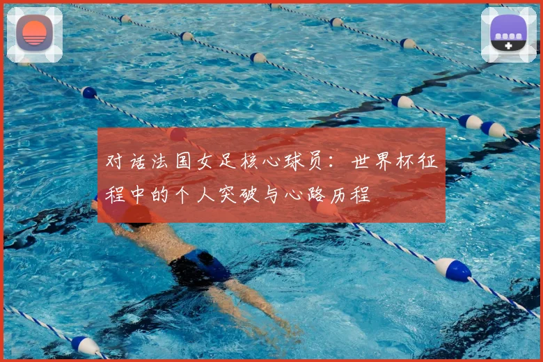 对话法国女足核心球员：世界杯征程中的个人突破与心路历程