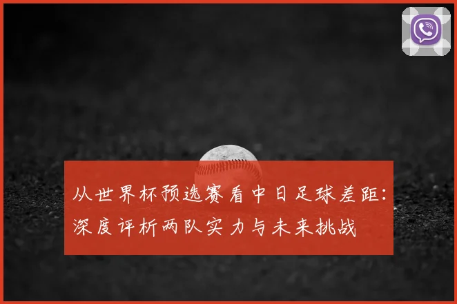 从世界杯预选赛看中日足球差距：深度评析两队实力与未来挑战