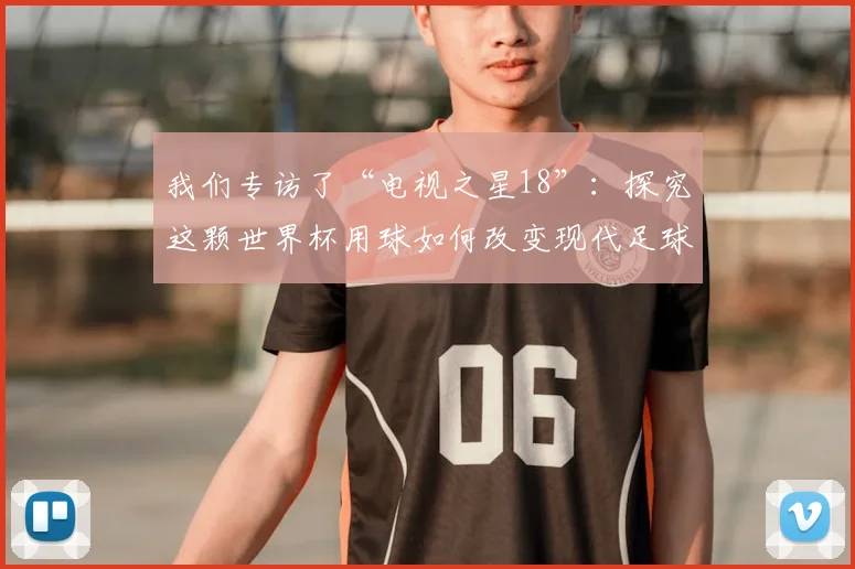 我们专访了“电视之星18”：探究这颗世界杯用球如何改变现代足球比赛