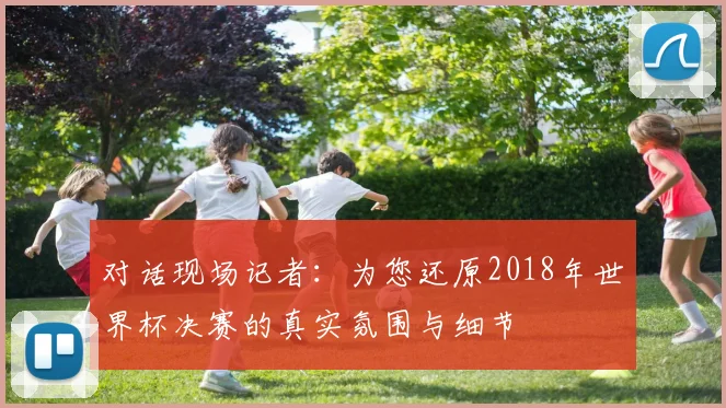 对话现场记者：为您还原2018年世界杯决赛的真实氛围与细节